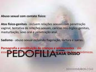 Abuso sexual com contato físico:
Atos físico-genitais - incluem relações sexuais com penetração
vaginal, tentativa de relações sexuais, carícias nos órgãos genitais,
masturbação, sexo oral e penetração anal.
Sadismo - abuso sexual incluindo flagelação, tortura e surras.
Pornografia e prostituição de crianças e adolescentes - são
essencialmente casos de exploração sexual visando fins econômicos.
 