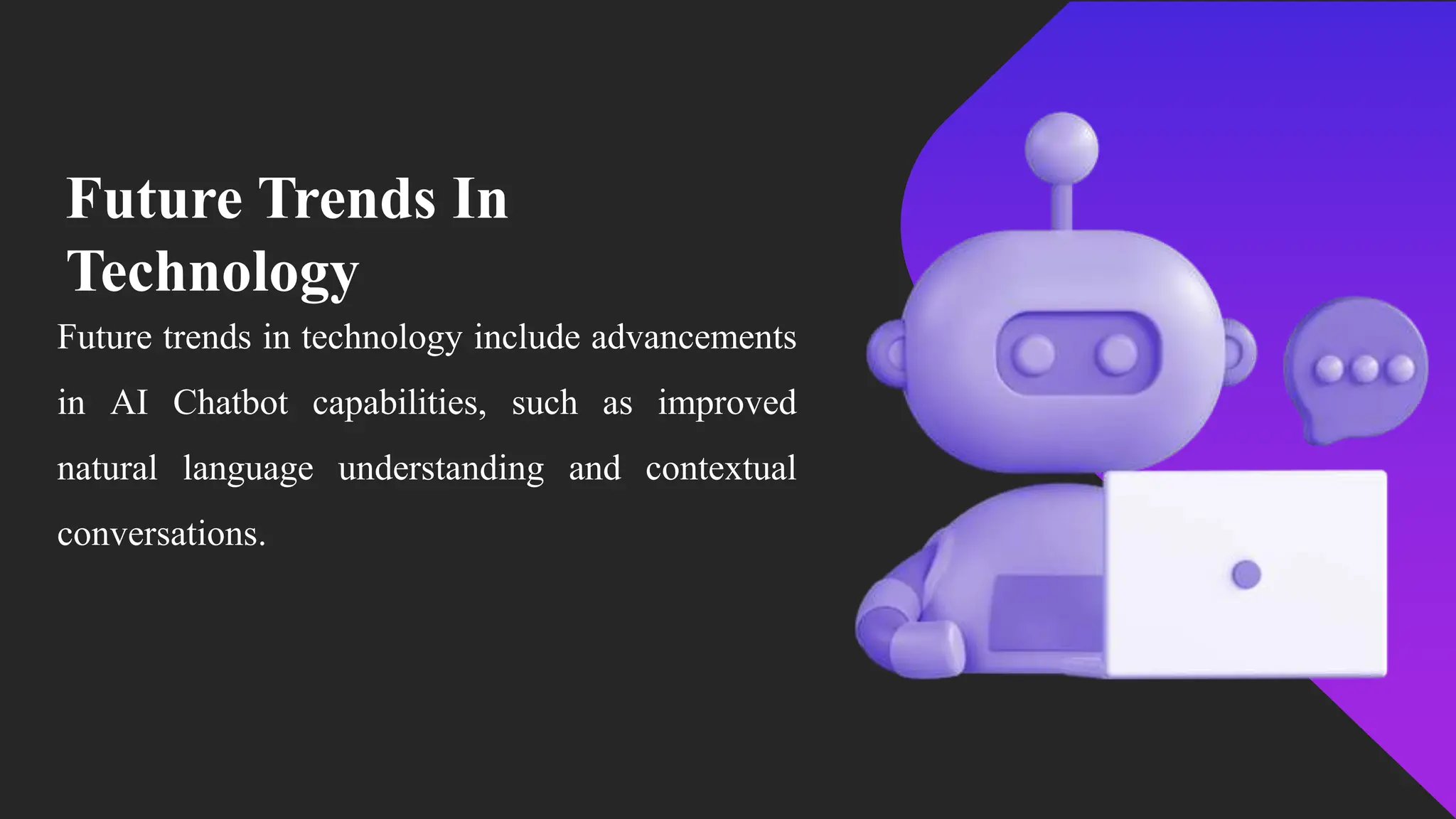 Future Trends In
Technology
Future trends in technology include advancements
in AI Chatbot capabilities, such as improved
natural language understanding and contextual
conversations.
 