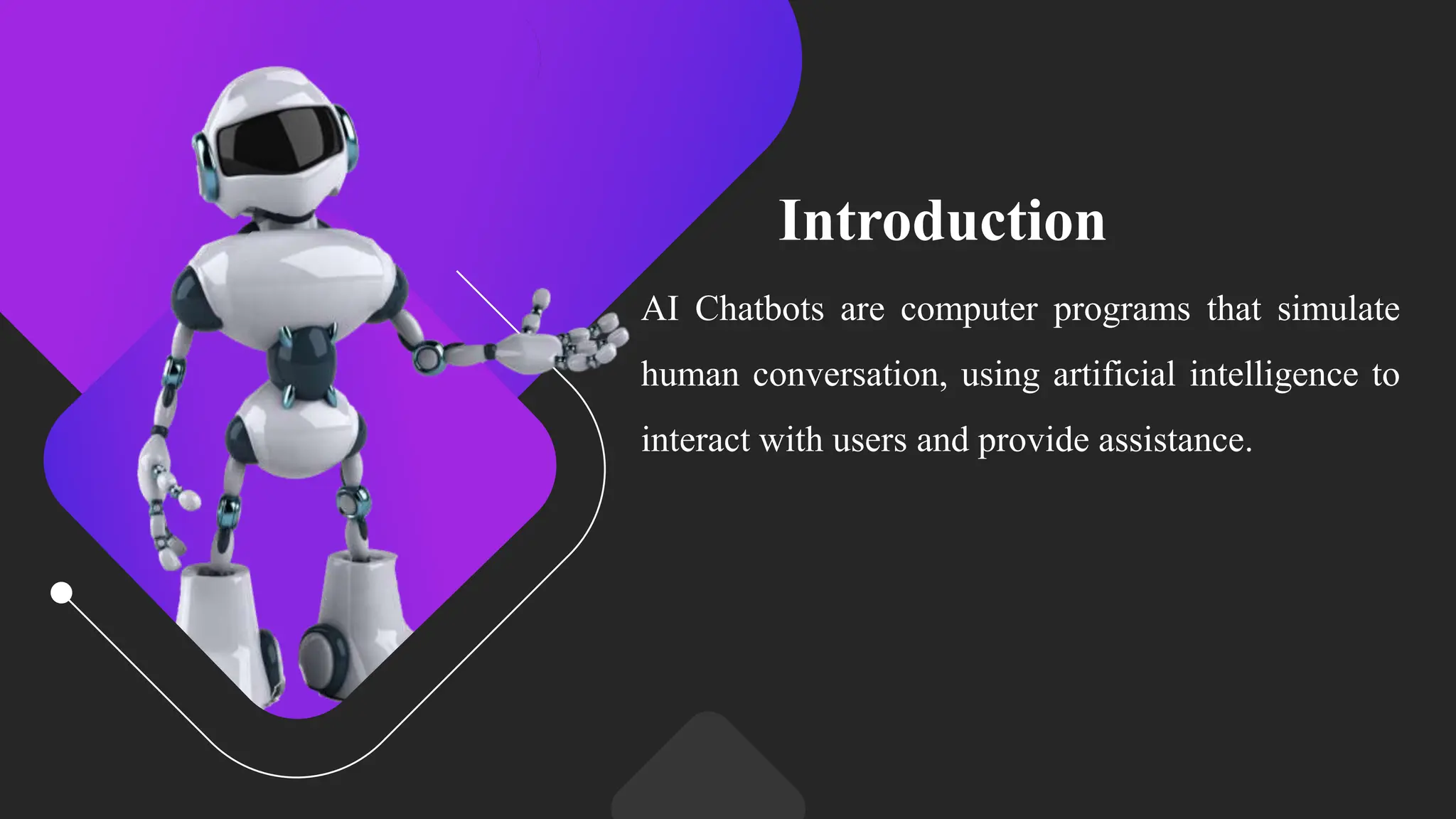 Introduction
AI Chatbots are computer programs that simulate
human conversation, using artificial intelligence to
interact with users and provide assistance.
 