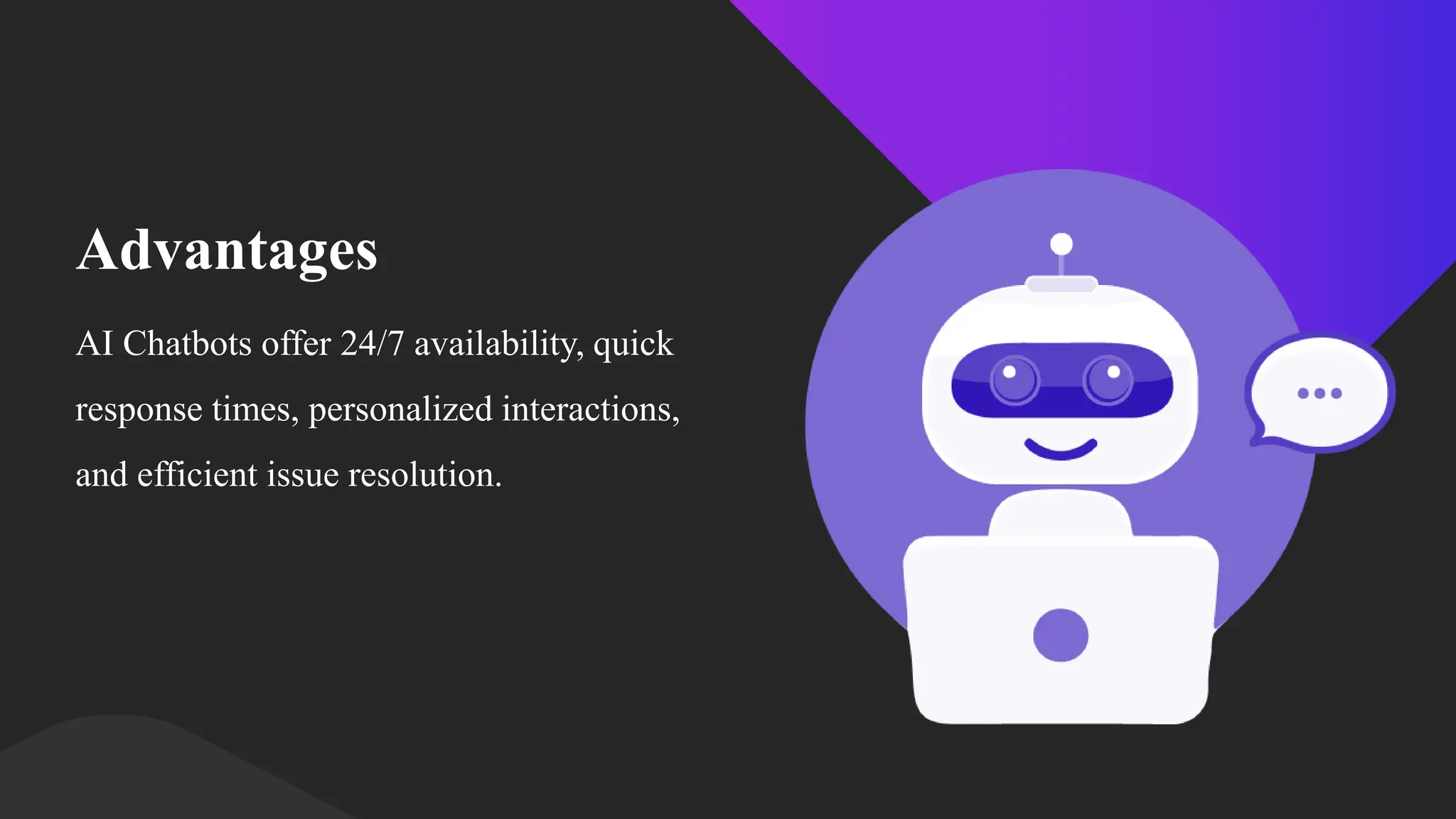 Advantages
AI Chatbots offer 24/7 availability, quick
response times, personalized interactions,
and efficient issue resolution.
 