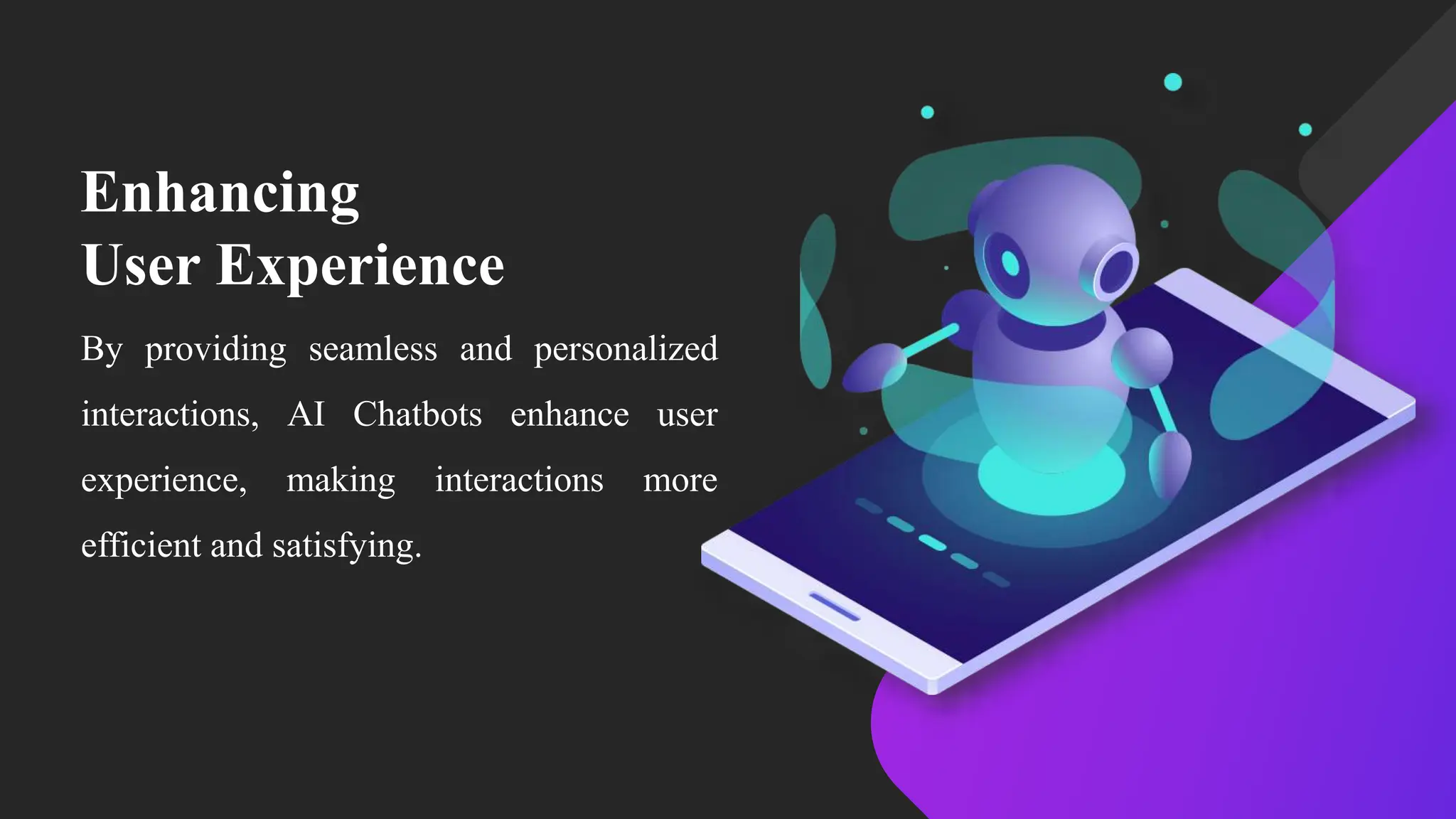 Enhancing
User Experience
By providing seamless and personalized
interactions, AI Chatbots enhance user
experience, making interactions more
efficient and satisfying.
 