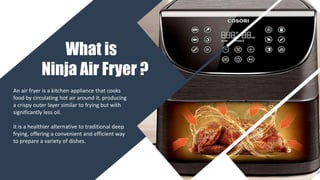 What is
Ninja Air Fryer ?
An air fryer is a kitchen appliance that cooks
food by circulating hot air around it, producing
a crispy outer layer similar to frying but with
significantly less oil.
It is a healthier alternative to traditional deep
frying, offering a convenient and efficient way
to prepare a variety of dishes.
 