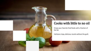 Cooks with little to no oil
•Enjoy your favorite fried foods with a fraction of
the fat.
•Achieve crispy, delicious results without the guilt.
 