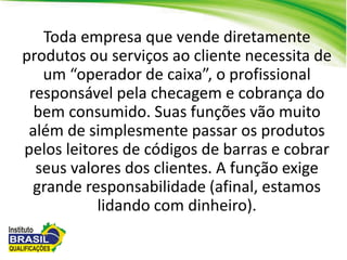 Toda empresa que vende diretamente
produtos ou serviços ao cliente necessita de
um “operador de caixa”, o profissional
responsável pela checagem e cobrança do
bem consumido. Suas funções vão muito
além de simplesmente passar os produtos
pelos leitores de códigos de barras e cobrar
seus valores dos clientes. A função exige
grande responsabilidade (afinal, estamos
lidando com dinheiro).
 