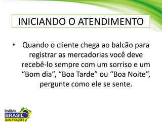 • Quando o cliente chega ao balcão para
registrar as mercadorias você deve
recebê-lo sempre com um sorriso e um
“Bom dia”, “Boa Tarde” ou “Boa Noite”,
pergunte como ele se sente.
INICIANDO O ATENDIMENTO
 