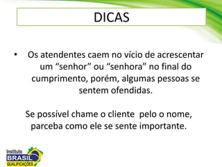 DICAS
• Os atendentes caem no vício de acrescentar
um “senhor” ou “senhora” no final do
cumprimento, porém, algumas pessoas se
sentem ofendidas.
Se possível chame o cliente pelo o nome,
parceba como ele se sente importante.
 