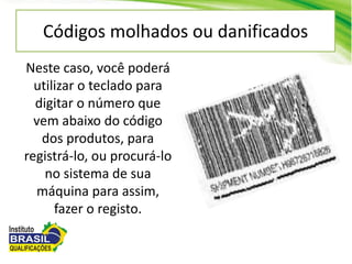 Códigos molhados ou danificados
Neste caso, você poderá
utilizar o teclado para
digitar o número que
vem abaixo do código
dos produtos, para
registrá-lo, ou procurá-lo
no sistema de sua
máquina para assim,
fazer o registo.
 