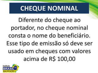 Diferente do cheque ao
portador, no cheque nominal
consta o nome do beneficiário.
Esse tipo de emissão só deve ser
usado em cheques com valores
acima de R$ 100,00
CHEQUE NOMINAL
 