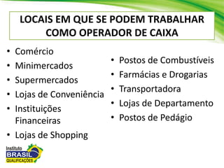 LOCAIS EM QUE SE PODEM TRABALHAR
COMO OPERADOR DE CAIXA
• Comércio
• Minimercados
• Supermercados
• Lojas de Conveniência
• Instituições
Financeiras
• Lojas de Shopping
• Postos de Combustíveis
• Farmácias e Drogarias
• Transportadora
• Lojas de Departamento
• Postos de Pedágio
 