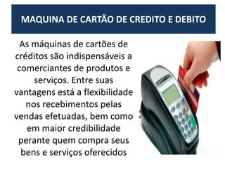 MAQUINA DE CARTÃO DE CREDITO E DEBITO
As máquinas de cartões de
créditos são indispensáveis a
comerciantes de produtos e
serviços. Entre suas
vantagens está a flexibilidade
nos recebimentos pelas
vendas efetuadas, bem como
em maior credibilidade
perante quem compra seus
bens e serviços oferecidos
 