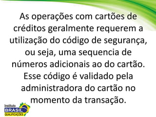 As operações com cartões de
créditos geralmente requerem a
utilização do código de segurança,
ou seja, uma sequencia de
números adicionais ao do cartão.
Esse código é validado pela
administradora do cartão no
momento da transação.
 