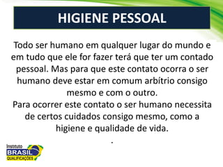 HIGIENE PESSOAL
Todo ser humano em qualquer lugar do mundo e
em tudo que ele for fazer terá que ter um contado
pessoal. Mas para que este contato ocorra o ser
humano deve estar em comum arbítrio consigo
mesmo e com o outro.
Para ocorrer este contato o ser humano necessita
de certos cuidados consigo mesmo, como a
higiene e qualidade de vida.
.
 