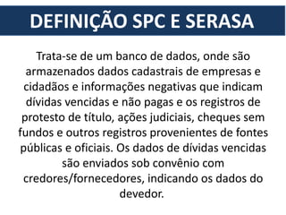 DEFINIÇÃO SPC E SERASA
Trata-se de um banco de dados, onde são
armazenados dados cadastrais de empresas e
cidadãos e informações negativas que indicam
dívidas vencidas e não pagas e os registros de
protesto de título, ações judiciais, cheques sem
fundos e outros registros provenientes de fontes
públicas e oficiais. Os dados de dívidas vencidas
são enviados sob convênio com
credores/fornecedores, indicando os dados do
devedor.
 