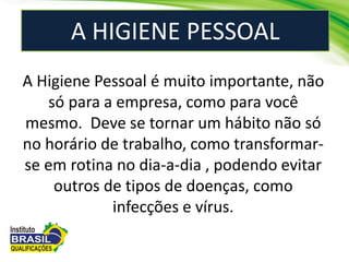 A HIGIENE PESSOAL
A Higiene Pessoal é muito importante, não
só para a empresa, como para você
mesmo. Deve se tornar um hábito não só
no horário de trabalho, como transformar-
se em rotina no dia-a-dia , podendo evitar
outros de tipos de doenças, como
infecções e vírus.
 