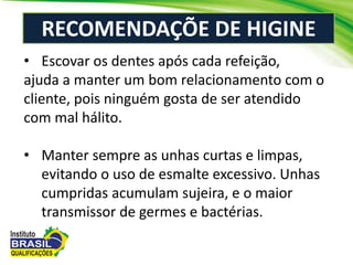 RECOMENDAÇÕE DE HIGINE
• Escovar os dentes após cada refeição,
ajuda a manter um bom relacionamento com o
cliente, pois ninguém gosta de ser atendido
com mal hálito.
• Manter sempre as unhas curtas e limpas,
evitando o uso de esmalte excessivo. Unhas
cumpridas acumulam sujeira, e o maior
transmissor de germes e bactérias.
 