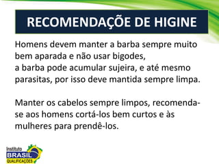 RECOMENDAÇÕE DE HIGINE
Homens devem manter a barba sempre muito
bem aparada e não usar bigodes,
a barba pode acumular sujeira, e até mesmo
parasitas, por isso deve mantida sempre limpa.
Manter os cabelos sempre limpos, recomenda-
se aos homens cortá-los bem curtos e às
mulheres para prendê-los.
 