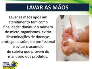 LAVAR AS MÃOS
Lavar as mãos após um
atendimento tem como
finalidade: diminuir o número
de micro-organismos, evitar
disseminações de doenças,
proteger a saúde do profissional
e evitar o acúmulo
de sujeira que provem do
manuseio dos produtos.
 