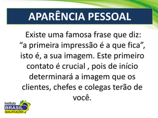 APARÊNCIA PESSOAL
Existe uma famosa frase que diz:
“a primeira impressão é a que fica”,
isto é, a sua imagem. Este primeiro
contato é crucial , pois de início
determinará a imagem que os
clientes, chefes e colegas terão de
você.
 