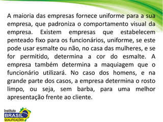 A maioria das empresas fornece uniforme para a sua
empresa, que padroniza o comportamento visual da
empresa. Existem empresas que estabelecem
penteado fixo para os funcionários, uniforme, se este
pode usar esmalte ou não, no casa das mulheres, e se
for permitido, determina a cor do esmalte. A
empresa também determina a maquiagem que o
funcionário utilizará. No caso dos homens, e na
grande parte dos casos, a empresa determina o rosto
limpo, ou seja, sem barba, para uma melhor
apresentação frente ao cliente.
 