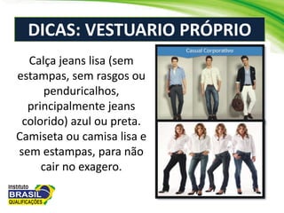 DICAS: VESTUARIO PRÓPRIO
Calça jeans lisa (sem
estampas, sem rasgos ou
penduricalhos,
principalmente jeans
colorido) azul ou preta.
Camiseta ou camisa lisa e
sem estampas, para não
cair no exagero.
 