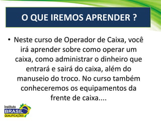 O QUE IREMOS APRENDER ?
• Neste curso de Operador de Caixa, você
irá aprender sobre como operar um
caixa, como administrar o dinheiro que
entrará e sairá do caixa, além do
manuseio do troco. No curso também
conheceremos os equipamentos da
frente de caixa....
 
