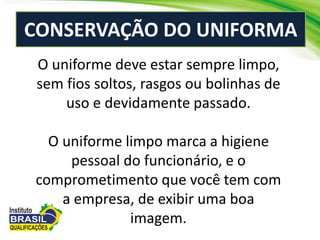 CONSERVAÇÃO DO UNIFORMA
O uniforme deve estar sempre limpo,
sem fios soltos, rasgos ou bolinhas de
uso e devidamente passado.
O uniforme limpo marca a higiene
pessoal do funcionário, e o
comprometimento que você tem com
a empresa, de exibir uma boa
imagem.
 