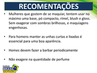 RECOMENTAÇÕES
• Mulheres que gostem de se maquiar, tentem usar no
máximo uma base, pó compacto, rímel, blush e gloss.
Sem exagerar com sombras brilhosas, e maquiagens
engenhosas.
• Para homens manter as unhas curtas e lixadas é
essencial para uma boa aparência.
• Homes devem fazer a barbar periodicamente
• Não exagere na quantidade de perfume
 