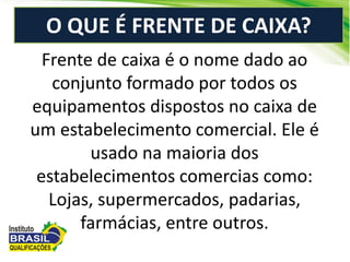Frente de caixa é o nome dado ao
conjunto formado por todos os
equipamentos dispostos no caixa de
um estabelecimento comercial. Ele é
usado na maioria dos
estabelecimentos comercias como:
Lojas, supermercados, padarias,
farmácias, entre outros.
O QUE É FRENTE DE CAIXA?
 