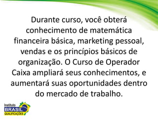 Durante curso, você obterá
conhecimento de matemática
financeira básica, marketing pessoal,
vendas e os princípios básicos de
organização. O Curso de Operador
Caixa ampliará seus conhecimentos, e
aumentará suas oportunidades dentro
do mercado de trabalho.
 