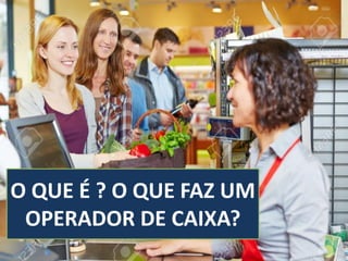 O QUE É ? O QUE FAZ UM
OPERADOR DE CAIXA?
 