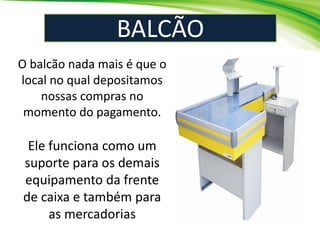 BALCÃO
O balcão nada mais é que o
local no qual depositamos
nossas compras no
momento do pagamento.
Ele funciona como um
suporte para os demais
equipamento da frente
de caixa e também para
as mercadorias
 