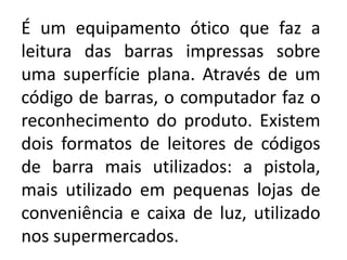 É um equipamento ótico que faz a
leitura das barras impressas sobre
uma superfície plana. Através de um
código de barras, o computador faz o
reconhecimento do produto. Existem
dois formatos de leitores de códigos
de barra mais utilizados: a pistola,
mais utilizado em pequenas lojas de
conveniência e caixa de luz, utilizado
nos supermercados.
 