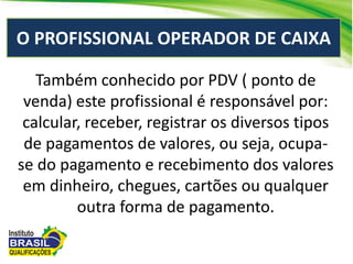 O PROFISSIONAL OPERADOR DE CAIXA
Também conhecido por PDV ( ponto de
venda) este profissional é responsável por:
calcular, receber, registrar os diversos tipos
de pagamentos de valores, ou seja, ocupa-
se do pagamento e recebimento dos valores
em dinheiro, chegues, cartões ou qualquer
outra forma de pagamento.
 