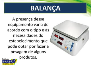 BALANÇA
A presença desse
equipamento varia de
acordo com o tipo e as
necessidades do
estabelecimento que
pode optar por fazer a
pesagem de alguns
produtos.
 