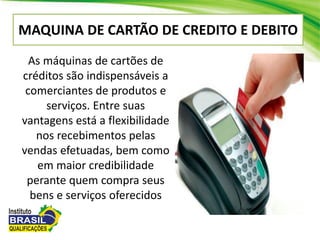 MAQUINA DE CARTÃO DE CREDITO E DEBITO
As máquinas de cartões de
créditos são indispensáveis a
comerciantes de produtos e
serviços. Entre suas
vantagens está a flexibilidade
nos recebimentos pelas
vendas efetuadas, bem como
em maior credibilidade
perante quem compra seus
bens e serviços oferecidos
 