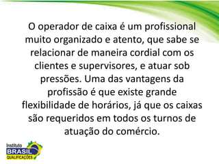O operador de caixa é um profissional
muito organizado e atento, que sabe se
relacionar de maneira cordial com os
clientes e supervisores, e atuar sob
pressões. Uma das vantagens da
profissão é que existe grande
flexibilidade de horários, já que os caixas
são requeridos em todos os turnos de
atuação do comércio.
 