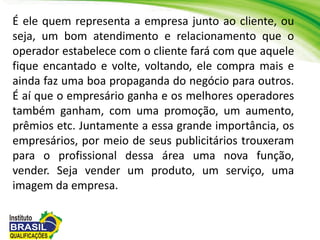 É ele quem representa a empresa junto ao cliente, ou
seja, um bom atendimento e relacionamento que o
operador estabelece com o cliente fará com que aquele
fique encantado e volte, voltando, ele compra mais e
ainda faz uma boa propaganda do negócio para outros.
É aí que o empresário ganha e os melhores operadores
também ganham, com uma promoção, um aumento,
prêmios etc. Juntamente a essa grande importância, os
empresários, por meio de seus publicitários trouxeram
para o profissional dessa área uma nova função,
vender. Seja vender um produto, um serviço, uma
imagem da empresa.
 