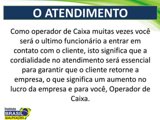 O ATENDIMENTO
Como operador de Caixa muitas vezes você
será o ultimo funcionário a entrar em
contato com o cliente, isto significa que a
cordialidade no atendimento será essencial
para garantir que o cliente retorne a
empresa, o que significa um aumento no
lucro da empresa e para você, Operador de
Caixa.
 