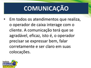COMUNICAÇÃO
• Em todos os atendimentos que realiza,
o operador de caixa interage com o
cliente. A comunicação terá que se
agradável, eficaz, isto é, o operador
precisar se expressar bem, falar
corretamente e ser claro em suas
colocações.
 