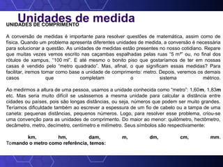 Unidades de medida
UNIDADES DE COMPRIMENTO
A conversão de medidas é importante para resolver questões de matemática, assim como de
física. Quando um problema apresenta diferentes unidades de medida, a conversão é necessária
para solucionar a questão. As unidades de medidas estão presentes no nosso cotidiano. Repare
que muitas vezes vemos escrito nas caçambas espalhadas pelas ruas “5 m³” ou, no final dos
rótulos de xampus, “100 ml”. E até mesmo o bonito piso que gostaríamos de ter em nossas
casas é vendido pelo “metro quadrado”. Mas, afinal, o que significam essas medidas? Para
facilitar, iremos tomar como base a unidade de comprimento: metro. Depois, veremos os demais
casos que completam o sistema métrico.
Ao medirmos a altura de uma pessoa, usamos a unidade conhecida como “metro”: 1,60m, 1,83m
etc. Mas seria muito difícil se usássemos a mesma unidade para calcular a distância entre
cidades ou países, pois são longas distâncias, ou seja, números que podem ser muito grandes.
Teríamos dificuldade também ao escrever a espessura de um fio de cabelo ou a tampa de uma
caneta: pequenas distâncias, pequenos números. Logo, para resolver esse problema, criou-se
uma convenção para as unidades de comprimento. Do maior ao menor: quilômetro, hectômetro,
decâmetro, metro, decímetro, centímetro e milímetro. Seus símbolos são respectivamente:
km, hm, dam, m, dm, cm, mm.
Tomando o metro como referência, temos:
 