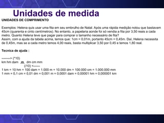 Unidades de medida
UNIDADES DE COMPRIMENTO
Exemplos: Helena quis usar uma fita em seu embrulho de Natal. Após uma rápida medição notou que bastavam
45cm (quarenta e cinto centímetros). No entanto, a papelaria aonde foi só vendia a fita por 3,50 reais a cada
metro. Quanto Helena teve que pagar para comprar o tamanho necessário de fita?
Assim, com a ajuda da tabela acima, temos que: 1cm = 0,01m, portanto 45cm = 0,45m. Daí, Helena necessita
de 0,45m, mas se a cada metro temos 4,00 reais, basta multiplicar 3,50 por 0,45 e temos 1,80 real.
Tecnica de ajuda :
--------> (*10)
km hm dam m dm cm mm
(/10) <------
1 km = 10 hm = 100 dam = 1.000 m = 10.000 dm = 100.000 cm = 1.000.000 mm
1 mm = 0,1 cm = 0,01 dm = 0,001 m = 0,0001 dam = 0,00001 hm = 0,000001 km
 