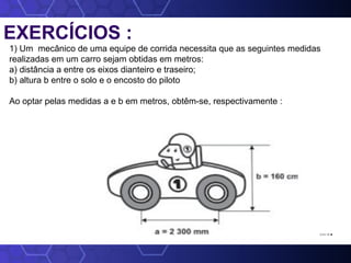 EXERCÍCIOS :
1) Um mecânico de uma equipe de corrida necessita que as seguintes medidas
realizadas em um carro sejam obtidas em metros:
a) distância a entre os eixos dianteiro e traseiro;
b) altura b entre o solo e o encosto do piloto
Ao optar pelas medidas a e b em metros, obtêm-se, respectivamente :
2,3 e 1,6.
 