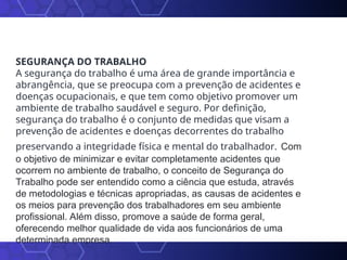 SEGURANÇA DO TRABALHO
A segurança do trabalho é uma área de grande importância e
abrangência, que se preocupa com a prevenção de acidentes e
doenças ocupacionais, e que tem como objetivo promover um
ambiente de trabalho saudável e seguro. Por definição,
segurança do trabalho é o conjunto de medidas que visam a
prevenção de acidentes e doenças decorrentes do trabalho
preservando a integridade física e mental do trabalhador. Com
o objetivo de minimizar e evitar completamente acidentes que
ocorrem no ambiente de trabalho, o conceito de Segurança do
Trabalho pode ser entendido como a ciência que estuda, através
de metodologias e técnicas apropriadas, as causas de acidentes e
os meios para prevenção dos trabalhadores em seu ambiente
profissional. Além disso, promove a saúde de forma geral,
oferecendo melhor qualidade de vida aos funcionários de uma
determinada empresa.
 