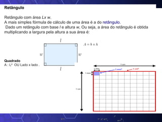 Retângulo
Retângulo com área Lx w.
A mais simples fórmula de cálculo de uma área é a do retângulo.
Dado um retângulo com base l e altura w, Ou seja, a área do retângulo é obtida
multiplicando a largura pela altura a sua área é:
Quadrado
A : L² OU Lado x lado .
 