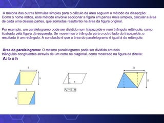 A maioria das outras fórmulas simples para o cálculo da área seguem o método da dissecção.
Como o nome indica, este método envolve seccionar a figura em partes mais simples, calcular a área
de cada uma dessas partes, que somadas resultarão na área da figura original.
Por exemplo, um paralelogramo pode ser dividido num trapezoide e num triângulo retângulo, como
ilustrado pela figura da esquerda. Se movermos o triângulo para o outro lado do trapezoide, o
resultado é um retângulo. A conclusão é que a área do paralelogramo é igual à do retângulo:
Área do paralelogramo: O mesmo paralelogramo pode ser dividido em dois
triângulos congruentes através de um corte na diagonal, como mostrado na figura da direita:
A: b x h
 