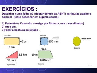 EXERCÍCIOS :
Desenhar numa folha A3 (dobrar dentro da ABNT) as figuras abaixo e
calcular (tente desenhar em alguma escala):
1) Perímetro ( Caso não consiga por fórmula, use o escalímetro) .
2) Área cm .
3)Fazer a hachura solicitada .
2,3 e 1,6.
Argamassa
Concreto Mármore
Madeira
Raio: 5cm
Grama
 