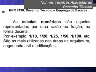 Normas Técnicas Aplicadas ao
Desenho Técnico
NBR 8196: Desenho Técnico – Emprego de Escalas
As escalas numéricas são aquelas
representadas por uma razão ou fração, na
forma decimal.
Por exemplo: 1/10, 1/20, 1/25, 1/50, 1/100, etc.
São as mais utilizadas nas áreas de arquitetura,
engenharia civil e edificações.
 