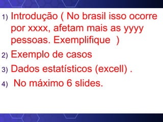 1) Introdução ( No brasil isso ocorre
por xxxx, afetam mais as yyyy
pessoas. Exemplifique )
2) Exemplo de casos
3) Dados estatísticos (excell) .
4) No máximo 6 slides.
 