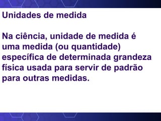 Unidades de medida
Na ciência, unidade de medida é
uma medida (ou quantidade)
específica de determinada grandeza
física usada para servir de padrão
para outras medidas.
 