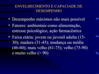 ENVELHECIMENTO E CAPACIADE DE
DESEMPENHO
• Desempenho máximos não mais possível
• Fatores: ambientais como alimentação,
estresse psicológico, ação farmacêutica
• Faixa etária: jovem ou juvenil adulta (15-
30); madura (31-45); mudança ou média
(46-60); mais velho (61-75); velho (75-90)
e muito velho (> 90)
 